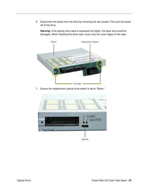 Page 99Power Mac G4 Cube Take Apart - 97
 Optical Drive6. Disconnect the board from the drive by removing the two screws. Then pull the board 
off of the drive. 
Warning: If the optical drive case is squeezed too tightly, the laser lens could be 
damaged. When handling the drive case, touch only the outer edges of the case.
 
7. Ensure the replacement optical drive switch is set to Slave.
  