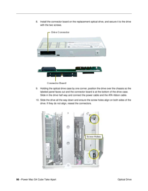 Page 10098 - Power Mac G4 Cube Take Apart
 Optical Drive 8. Install the connector board on the replacement optical drive, and secure it to the drive 
with the two screws. 
9. Holding the optical drive case by one corner, position the drive over the chassis so the 
labeled panel faces out and the connector board is at the bottom of the drive case. 
Slide in the drive half way and connect the power cable and the ATA ribbon cable.
10. Slide the drive all the way down and ensure the screw holes align on both sides...