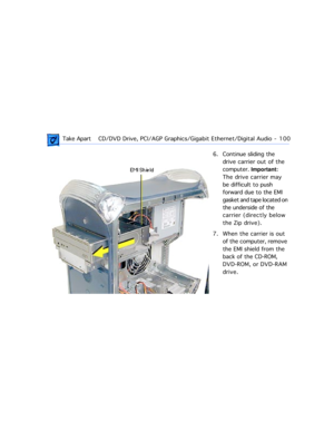 Page 122 Take ApartCD/DVD Drive, PCI/AGP Graphics/Gigabit Ethernet/Digital Audio  -   100
6. Continue sliding the 
drive carrier out of the 
computer. Important:  
The drive carrier may 
be difficult to push 
forward due to the EMI 
gasket and tape located on 
the underside of the 
carrier (directly below 
the Zip drive).
7. When the carrier is out 
of the computer, remove 
the EMI shield from the 
back of the CD-ROM, 
DVD-ROM, or DVD-RAM 
drive. 