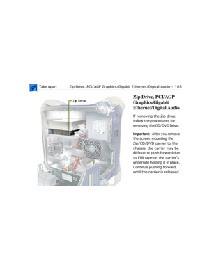 Page 125 Take ApartZip Drive, PCI/AGP Graphics/Gigabit Ethernet/Digital Audio  -   103
Zip Drive, PCI/AGP 
Graphics/Gigabit 
Ethernet/Digital Audio
If removing the Zip drive, 
follow the procedures for 
removing the CD/DVD Drive.  
Important:  After you remove 
the screws mounting the 
Zip/CD/DVD carrier to the 
chassis, the carrier may be 
difficult to push forward due 
to EMI tape on the carrierÕs 
underside holding it in place. 
Continue pushing forward 
until the carrier is released.  