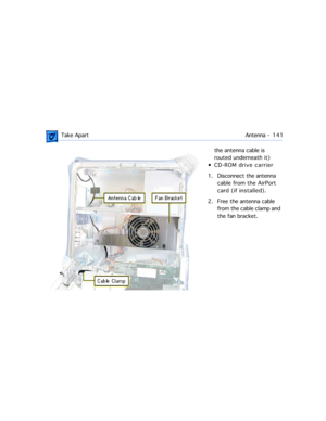 Page 163 Take ApartAntenna -  1 4 1
the antenna cable is 
routed underneath it)
¥ CD-ROM drive carrier
1. Disconnect the antenna 
cable from the AirPort 
card (if installed).
2. Free the antenna cable 
from the cable clamp and 
the fan bracket. 