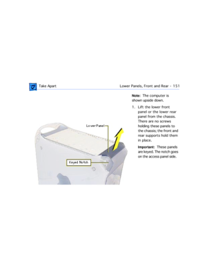 Page 173 Take ApartLower Panels, Front and Rear  -   151
Note:  The computer is 
shown upside down.
1. Lift the lower front 
panel or the lower rear 
panel from the chassis. 
There are no screws 
holding these panels to 
the chassis; the front and 
rear supports hold them 
in place.
Important:  These panels 
are keyed. The notch goes 
on the access panel side.    
