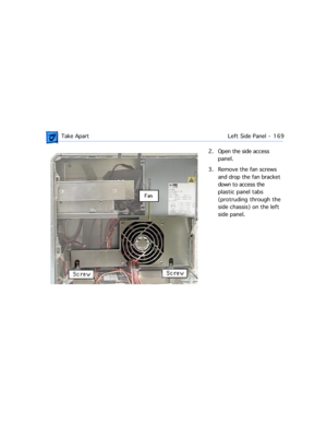 Page 191 Take ApartLeft Side Panel  -   169
2. Open the side access 
panel.
3. Remove the fan screws 
and drop the fan bracket 
down to access the 
plastic panel tabs 
(protruding through the 
side chassis) on the left 
side panel.  