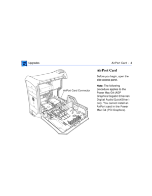 Page 271 
 UpgradesAirPort Card -  4 
AirPort Card 
Before you begin, open the 
side access panel. 
Note: 
 The following 
procedure applies to the 
Power Mac G4 (AGP 
Graphics/Gigabit Ethernet/
Digital Audio/QuickSilver) 
only. You cannot install an 
AirPort card in the Power 
Mac G4 (PCI Graphics).
AirPort Card Connector 