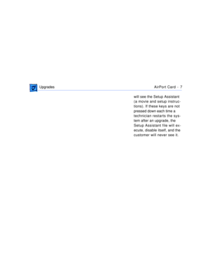 Page 274 
 UpgradesAirPort Card -  7 
will see the Setup Assistant 
(a movie and setup instruc-
tions). If these keys are not 
pressed down each time a 
technician restarts the sys-
tem after an upgrade, the 
Setup Assistant file will ex-
ecute, disable itself, and the 
customer will never see it. 