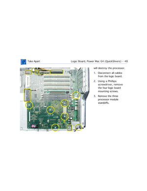 Page 70 Take ApartLogic Board, Power Mac G4 (QuickSilvers)  -   48
will destroy the processor. 
1. Disconnect all cables 
from the logic board.
2. Using a Phillips 
screwdriver, remove 
the four logic board 
mounting screws.
3. Remove the three 
processor module 
standoffs. 