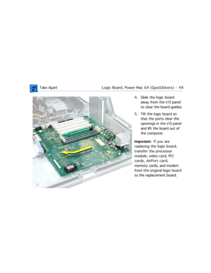 Page 71 Take ApartLogic Board, Power Mac G4 (QuickSilvers)  -   49
4. Slide the logic board 
away from the I/O panel 
to clear the board guides.
5. Tilt the logic board so 
that the ports clear the 
openings in the I/O panel 
and lift the board out of 
the computer.
Important:  If you are 
replacing the logic board, 
transfer the processor 
module, video card, PCI 
cards, AirPort card, 
memory cards, and modem 
from the original logic board 
to the replacement board.  