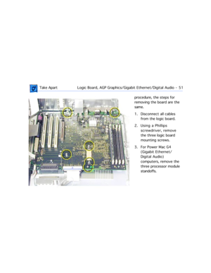 Page 73 Take ApartLogic Board, AGP Graphics/Gigabit Ethernet/Digital Audio  -   51
procedure, the steps for 
removing the board are the 
same. 
1. Disconnect all cables 
from the logic board.
2. Using a Phillips 
screwdriver, remove 
the three logic board 
mounting screws.
3. For Power Mac G4 
(Gigabit Ethernet/
Digital Audio) 
computers, remove the 
three processor module 
standoffs. 