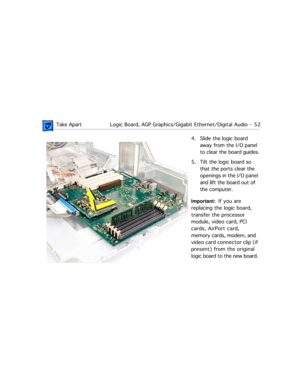 Page 74 Take ApartLogic Board, AGP Graphics/Gigabit Ethernet/Digital Audio  -   52
4. Slide the logic board 
away from the I/O panel 
to clear the board guides.
5. Tilt the logic board so 
that the ports clear the 
openings in the I/O panel 
and lift the board out of 
the computer.
Important:  If you are 
replacing the logic board, 
transfer the processor 
module, video card, PCI 
cards, AirPort card, 
memory cards, modem, and 
video card connector clip (if 
present) from the original 
logic board to the new...