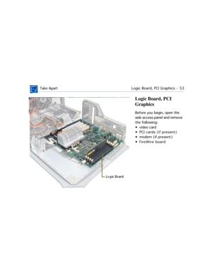 Page 75 Take ApartLogic Board, PCI Graphics  -   53
Logic Board, PCI 
Graphics
Before you begin, open the 
side access panel and remove 
the following:
¥ video card
¥ PCI cards (if present)
¥ modem (if present)
¥ FireWire board 