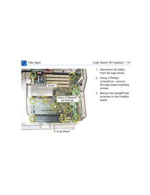 Page 76 Take ApartLogic Board, PCI Graphics  -   54
1. Disconnect all cables 
from the logic board.
2. Using a Phillips 
screwdriver, remove 
the logic board mounting 
screws. 
3. Remove the standoff that 
attaches to the FireWire 
board. 