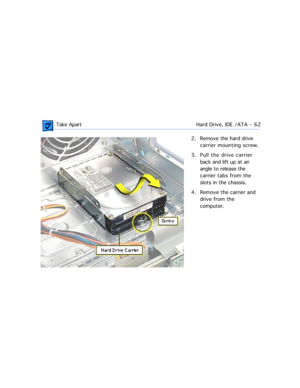 Page 84 Take ApartHard Drive, IDE /ATA  -   62
2. Remove the hard drive 
carrier mounting screw.
3. Pull the drive carrier 
back and lift up at an 
angle to release the 
carrier tabs from the 
slots in the chassis.
4. Remove the carrier and 
drive from the 
computer. 