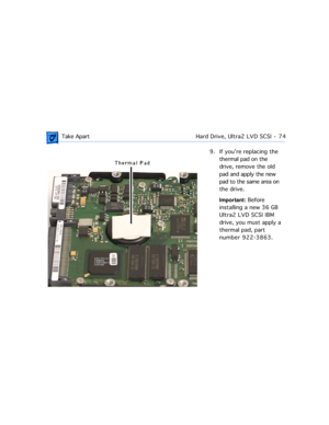 Page 96 Take ApartHard Drive, Ultra2 LVD SCSI  -   74
9. If youÕre replacing the 
thermal pad on the 
drive, remove the old 
pad and apply the new 
pad to the same area on 
the drive.
Important: Before 
installing a new 36 GB 
Ultra2 LVD SCSI IBM 
drive, you must apply a 
thermal pad, part 
number 922-3863. 