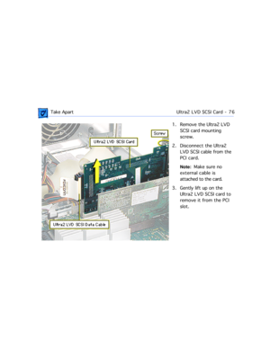 Page 98 Take ApartUltra2 LVD SCSI Card  -   76
1. Remove the Ultra2 LVD 
SCSI card mounting 
screw. 
2. Disconnect the Ultra2 
LVD SCSI cable from the 
PCI card. 
Note:  Make sure no 
external cable is 
attached to the card. 
3. Gently lift up on the 
Ultra2 LVD SCSI card to 
remove it from the PCI 
slot. 