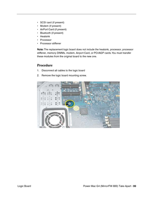 Page 101Power Mac G4 (Mirror/FW 800) Take Apart - 99
 Logic Board• SCSI card (if present)
• Modem (if present)
• AirPort Card (if present)
• Bluetooth (if present)
• Heatsink
• Processor
• Processor stiffener
Note: The replacement logic board does not include the heatsink, processor, processor 
stiffener, memory DIMMs, modem, Airport Card, or PCI/AGP cards. You must transfer 
these modules from the original board to the new one.
Procedure
1. Disconnect all cables to the logic board
2. Remove the logic board...