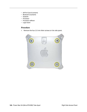 Page 108106 - Power Mac G4 (Mirror/FW 800) Take Apart
 Right Side Access Panel • AirPort Card (if present)
• Bluetooth (if present)
• Heatsink
• Processor
• Processor stiffener
• Logic board
Procedure
1. Remove the four 2.5 mm Allen screws on the side panel. 