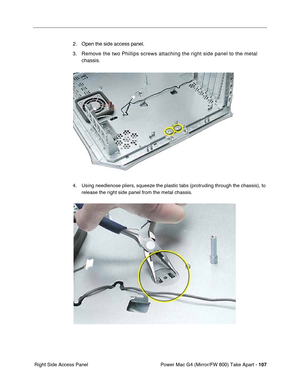 Page 109Power Mac G4 (Mirror/FW 800) Take Apart - 107
 Right Side Access Panel
2 . Open the side access panel.
3.Remove the two Phillips screws attaching the right side panel to the metal 
chassis.
4. Using needlenose pliers, squeeze the plastic tabs (protruding through the chassis), to 
release the right side panel from the metal chassis. 