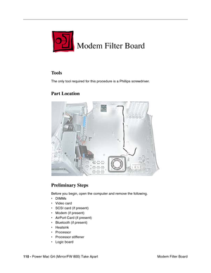 Page 112110 - Power Mac G4 (Mirror/FW 800) Take Apart
 Modem Filter Board
Modem Filter Board
Tools
The only tool required for this procedure is a Phillips screwdriver. 
Part Location
Preliminary Steps
Before you begin, open the computer and remove the following.
• DIMMs
• Video card
• SCSI card (if present)
• Modem (if present)
• AirPort Card (if present)
• Bluetooth (if present)
• Heatsink
• Processor
• Processor stiffener
• Logic board 