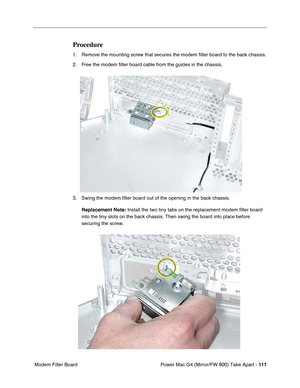 Page 113Power Mac G4 (Mirror/FW 800) Take Apart - 111
 Modem Filter Board
Procedure
1. Remove the mounting screw that secures the modem ﬁlter board to the back chassis.
2. Free the modem ﬁlter board cable from the guides in the chassis.
3. Swing the modem ﬁlter board out of the opening in the back chassis.
Replacement Note: Install the two tiny tabs on the replacement modem filter board 
into the tiny slots on the back chassis. Then swing the board into place before 
securing the screw. 