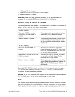 Page 117
 Power Mac G4 (Mirror/FW800) Troubleshooting - 
 
3
 
 General Information • 64-bit wide, 184-pin module
• unbuffered (do not use registered or buffered DRAM)
• maximum height of 1.3 inches
 
Important:
 
 DIMMs from older Macintosh computers are not compatible with this 
computer. Do not use older DIMMs even if they  ﬁt into the DIMM slots. 
Results of Mixing PC2100 and PC2700 RAM
 
This section describes what happens if you install both PC2100 and PC2700 memory in 
either a 167 MHz or a 133 MHz system...