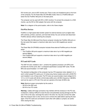 Page 118
 
4 -   
Power Mac G4 (Mirror/FW800) Troubleshooting  General Information
DVI monitor port, and an ADC monitor port. There is also one headphone jack on the front 
of the computer. For the Power Mac G4 (FW 800) model, there is a FireWire 800 port 
below the two FireWire 400 ports on the back panel.
The computer can be used with DVI or ADC monitors. To connect the computer to a VGA 
monitor, use the DVI-to-VGA adapter that came with the computer.
 
Note:  
 For a diagram of the ports location, refer to...