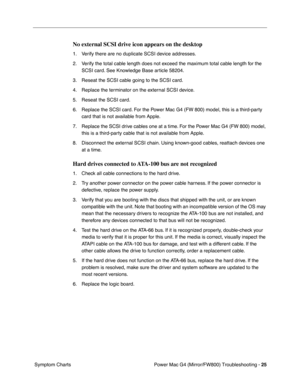 Page 139
Power Mac G4 (Mirror/FW800) Troubleshooting - 25
 Symptom Charts
No external SCSI drive icon appears on the desktop
1. Verify there are no duplicate SCSI device addresses.
2. Verify the total cable length does not exceed the maximum total cable length for the 
SCSI card. See Knowledge Base article 58204.
3. Reseat the SCSI cable going to the SCSI card.
4. Replace the terminator on the external SCSI device.
5. Reseat the SCSI card.
6. Replace the SCSI card. For the Power Mac G4 (FW 800) model, this is a...