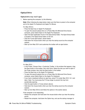 Page 140
26 - Power Mac G4 (Mirror/FW800) Troubleshooting
 Symptom Charts
Optical Drive
Optical drive tray won’t open 
1. Before opening the computer, try the following:
Note:  When following the steps below make sure that there is power to the com\
puter 
and to the Apple Pro Keyboard and Apple Pro Mouse. 
If in Mac OS 9.2,
• Press the Eject key on Apple Pro Keyboard.
• To open the second optical drive on a Power Mac G4 (Mirrored Drive Door\
s)  computer, press Option-Eject on the Apple Pro Keyboard.
• Open the...