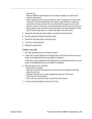 Page 141
Power Mac G4 (Mirror/FW800) Troubleshooting - 27
 Symptom Charts open the tray.
• Choose a different operating system in the startup manager, and eject th\
e CD  using the steps above.
• Insert a paper clip into the manual eject hole, which is located on the \
bottom right  or left side of the drive (depending on the model), under the bezel. A\
 paper clip 
inserted into this hole unlatches the drive. Next, bend the paper clip i\
nto a hook 
and put it under the drives tray. You should be able to pull...