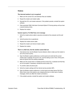 Page 145
Power Mac G4 (Mirror/FW800) Troubleshooting - 31
 Symptom Charts
Modem
The internal modem is not recognized
1. Make sure the correct CCL and extension  ﬁles are installed.
2. Reseat the modem and modem cable.
3. Reinstall the CCL and modem extension. If the problem persists, reinstall the system  software.
4. Clear parameter RAM. Hold down Command-Option-P-R during startup until you hear  a second startup chime.
5. Replace the modem.
System reports a No Dial Tone error message
1. Verify the modem phone...