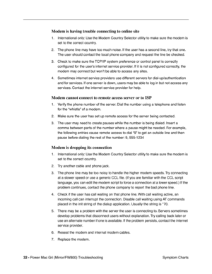 Page 146
32 - Power Mac G4 (Mirror/FW800) Troubleshooting
 Symptom Charts
Modem is having trouble connecting to online site
1. International only: Use the Modem Country Selector utility to make sure the modem is 
set to the correct country.
2. The phone line may have too much noise. If the user has a second line, try that one.  The user should contact the local phone company and request the line be checked.
3. Check to make sure the TCP/IP system preference or control panel is correctly  conﬁgured for the users...