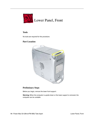 Page 16 
14 - 
 
Power Mac G4 (Mirror/FW 800) Take Apart
 Lower Panel, Front
 
Lower Panel, Front
 
Tools
 
No tools are required for this procedure.
 
Part Location
Preliminary Steps
 
Before you begin, remove the lower front support.
 
Warning:
 
 When the computer is upside down or the lower support is removed, the 
computer can be unstable. 