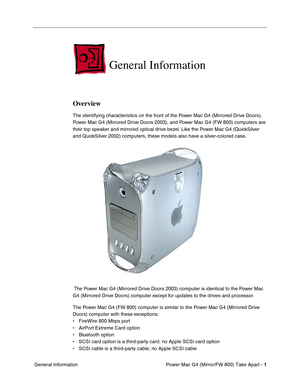Page 3 
Power Mac G4 (Mirror/FW 800) Take Apart - 
 
1
 
 General Information
 
General Information
 
Overview
 
The identifying characteristics on the front of the Power Mac G4 (Mirrored Drive Doors), 
Power Mac G4 (Mirrored Drive Doors 2003), and Power Mac G4 (FW 800) computers are 
their top speaker and mirrored optical drive bezel. Like the Power Mac G4 (QuickSilver 
and QuickSilver 2002) computers, these models also have a silver-colored case.
 The Power Mac G4 (Mirrored Drive Doors 2003) computer is...