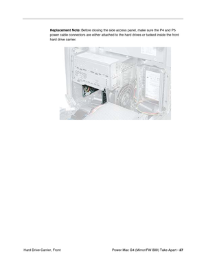Page 29Power Mac G4 (Mirror/FW 800) Take Apart - 27
 Hard Drive Carrier, FrontReplacement Note: Before closing the side access panel, make sure the P4 and P5 
power cable connectors are either attached to the hard drives or tucked inside the front 
hard drive carrier. 