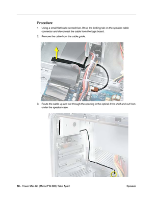 Page 5250 - Power Mac G4 (Mirror/FW 800) Take Apart
 Speaker
Procedure
1. Using a small ﬂat-blade screwdriver, lift up the locking tab on the speaker cable 
connector and disconnect the cable from the logic board.
2. Remove the cable from the cable guide.
3. Route the cable up and out through the opening in the optical drive shelf and out from 
under the speaker case. 