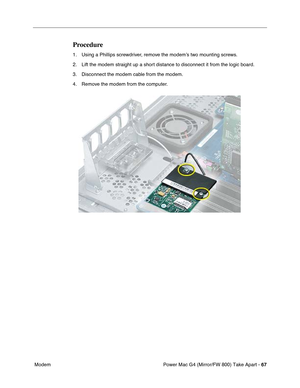 Page 69Power Mac G4 (Mirror/FW 800) Take Apart - 67
 Modem
Procedure
1. Using a Phillips screwdriver, remove the modem’s two mounting screws.
2. Lift the modem straight up a short distance to disconnect it from the logic board.
3. Disconnect the modem cable from the modem.
4. Remove the modem from the computer. 