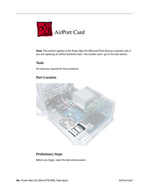 Page 7068 - Power Mac G4 (Mirror/FW 800) Take Apart
 AirPort Card
AirPort Card
Note: This section applies to the Power Mac G4 (MIrrored Drive Doors) computer only. If 
you are replacing an AirPort Extreme Card—the smaller card—go to the next section. 
Tools
No tools are required for this procedure.
Part Location
Preliminary Steps
Before you begin, open the side access panel. 