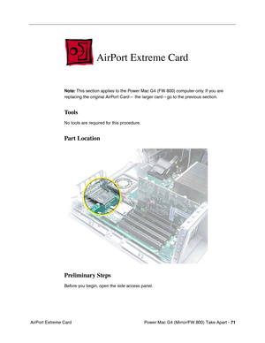 Page 73Power Mac G4 (Mirror/FW 800) Take Apart - 71
 AirPort Extreme Card
AirPort Extreme Card
Note: This section applies to the Power Mac G4 (FW 800) computer only. If you are 
replacing the original AirPort Card— the larger card—go to the previous section. 
Tools
No tools are required for this procedure.
Part Location
Preliminary Steps
Before you begin, open the side access panel. 