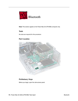 Page 7674 - Power Mac G4 (Mirror/FW 800) Take Apart
 Bluetooth
Bluetooth
Note: This section applies to the Power Mac G4 (FW 800) computer only. 
Tools
No tools are required for this procedure.
Part Location
Preliminary Steps
Before you begin, open the side access panel. 