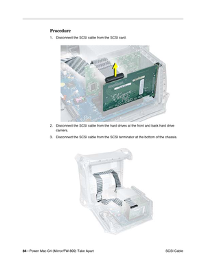 Page 8684 - Power Mac G4 (Mirror/FW 800) Take Apart
 SCSI Cable
Procedure
1. Disconnect the SCSI cable from the SCSI card.
2. Disconnect the SCSI cable from the hard drives at the front and back hard drive 
carriers.
3. Disconnect the SCSI cable from the SCSI terminator at the bottom of the chassis. 