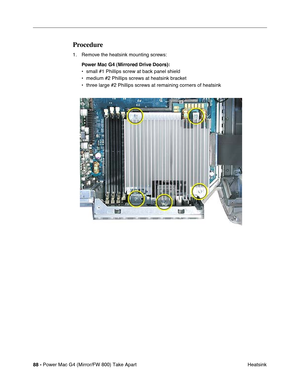 Page 9088 - Power Mac G4 (Mirror/FW 800) Take Apart
 Heatsink
Procedure
1. Remove the heatsink mounting screws:
Power Mac G4 (Mirrored Drive Doors): 
• small #1 Phillips screw at back panel shield
• medium #2 Phillips screws at heatsink bracket
• three large #2 Phillips screws at remaining corners of heatsink 