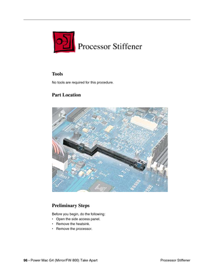 Page 9896 - Power Mac G4 (Mirror/FW 800) Take Apart
 Processor Stiffener
Processor Stiffener
Tools
No tools are required for this procedure.
Part Location
Preliminary Steps
Before you begin, do the following:
• Open the side access panel.
• Remove the heatsink.
• Remove the processor. 