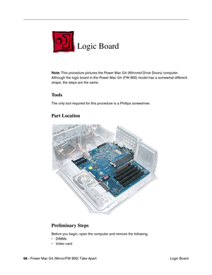 Page 10098 - Power Mac G4 (Mirror/FW 800) Take Apart
 Logic Board
Logic Board
Note: This procedure pictures the Power Mac G4 (MIrrored Drive Doors) computer. 
Although the logic board in the Power Mac G4 (FW 800) model has a somewhat different 
shape, the steps are the same.
Tools
The only tool required for this procedure is a Phillips screwdriver. 
Part Location
Preliminary Steps
Before you begin, open the computer and remove the following.
• DIMMs
• Video card 