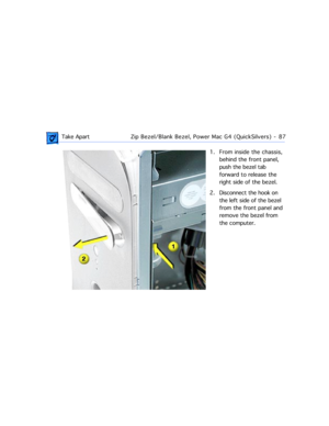 Page 109 Take ApartZip Bezel/Blank Bezel, Power Mac G4 (QuickSilvers)  -   87
1. From inside the chassis, 
behind the front panel, 
push the bezel tab 
forward to release the 
right side of the bezel. 
2. Disconnect the hook on 
the left side of the bezel 
from the front panel and 
remove the bezel from 
the computer. 
