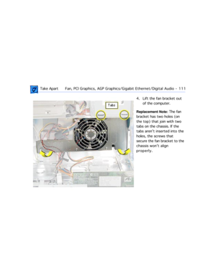 Page 133 Take ApartFan, PCI Graphics, AGP Graphics/Gigabit Ethernet/Digital Audio  -   111
4. Lift the fan bracket out 
of the computer.
Replacement Note: The fan 
bracket has two holes (on 
the top) that join with two 
tabs on the chassis. If the 
tabs arenÕt inserted into the 
holes, the screws that 
secure the fan bracket to the 
chassis wonÕt align 
properly. 