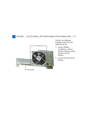 Page 134 Take ApartFan, PCI Graphics, AGP Graphics/Gigabit Ethernet/Digital Audio  -   112
Perform the following 
procedure only if you are 
replacing the fan.
5. Using a Phillips 
screwdriver, remove 
the four screws securing 
the fan to the fan 
bracket.
6. Lift the fan from the fan 
bracket. 