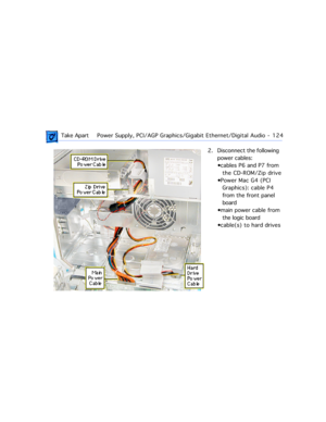 Page 146 Take ApartPower Supply, PCI/AGP Graphics/Gigabit Ethernet/Digital Audio  -   124
2. Disconnect the following  
power cables:
¥cables P6 and P7 from 
the CD-ROM/Zip drive
¥Power Mac G4 (PCI 
Graphics): cable P4 
from the front panel 
board 
¥main power cable from 
the logic board
¥cable(s) to hard drives 