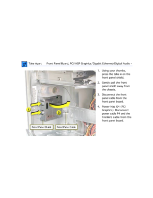 Page 160 Take ApartFront Panel Board, PCI/AGP Graphics/Gigabit Ethernet/Digital Audio  -  
1. Using your thumbs, 
press the tabs in on the 
front panel shield.
2. Gently pull the front 
panel shield away from 
the chassis.
3. Disconnect the front 
panel cable from the 
front panel board. 
4. Power Mac G4 (PCI 
Graphics): Disconnect 
power cable P4 and the 
FireWire cable from the 
front panel board. 