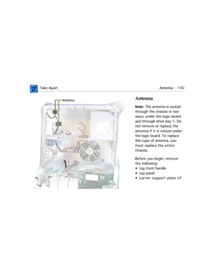 Page 162 Take ApartAntenna -  1 4 0
Antenna
Note: The antenna is routed 
through the chassis in two 
ways: under the logic board 
and through drive bay 1. Do 
not remove or replace the 
antenna if it is routed under 
the logic board. To replace 
this type of antenna, you 
must replace the entire 
chassis. 
Before you begin, remove 
the following:
¥ top front handle
¥ top panel
¥ carrier support plate (if  