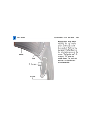 Page 167 Take ApartTop Handles, Front and Rear  -   145
Replacement Note: When 
installing the top handles 
(front and rear) orient 
them so that the three tiny 
bumps on the handle are in 
the orientation shown in the 
photo.  The handle wonÕt fit 
properly if itÕs turned 
upside down. The top front 
and top rear handles are 
interchangeable.  