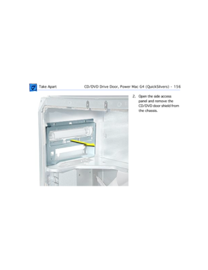 Page 178 Take ApartCD/DVD Drive Door, Power Mac G4 (QuickSilvers)  -   156
2. Open the side access 
panel and remove the 
CD/DVD door shield from 
the chassis. 